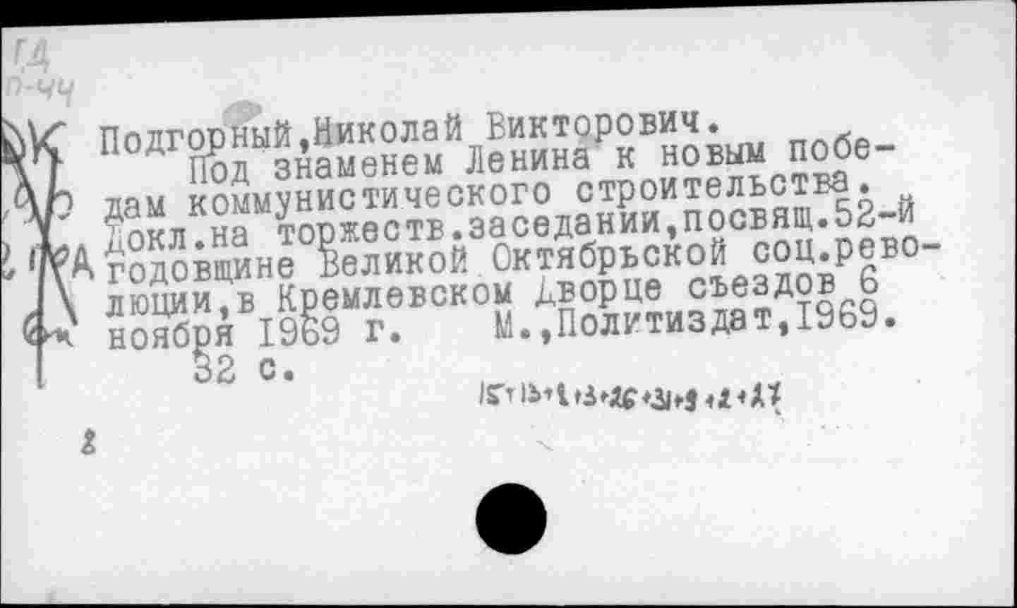 ﻿Подгорный,Николай Викторович.
Под знаменем Ленина к новым победам коммунистического строительства, докл.на торжеств.заседании,посвящ.52-й годовщине Великой Октябрьской соц.рево люции,в Кремлевском дворце съездов 6 ноября 1969 г. М.,Политиздат,1969.
32 с.